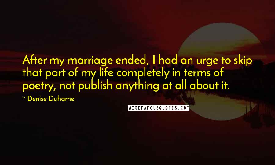 Denise Duhamel Quotes: After my marriage ended, I had an urge to skip that part of my life completely in terms of poetry, not publish anything at all about it.