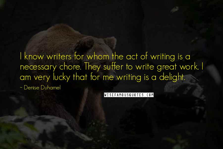 Denise Duhamel Quotes: I know writers for whom the act of writing is a necessary chore. They suffer to write great work. I am very lucky that for me writing is a delight.