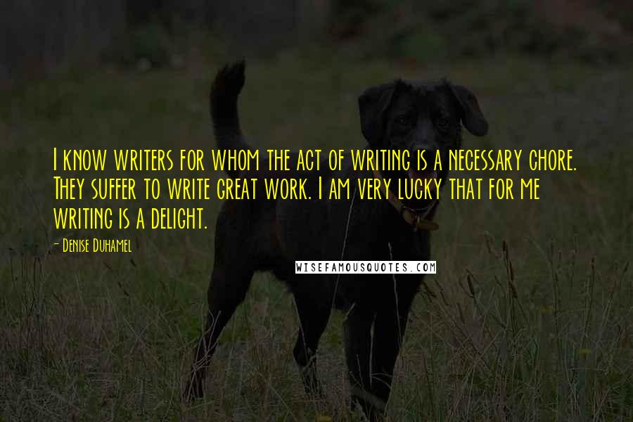 Denise Duhamel Quotes: I know writers for whom the act of writing is a necessary chore. They suffer to write great work. I am very lucky that for me writing is a delight.