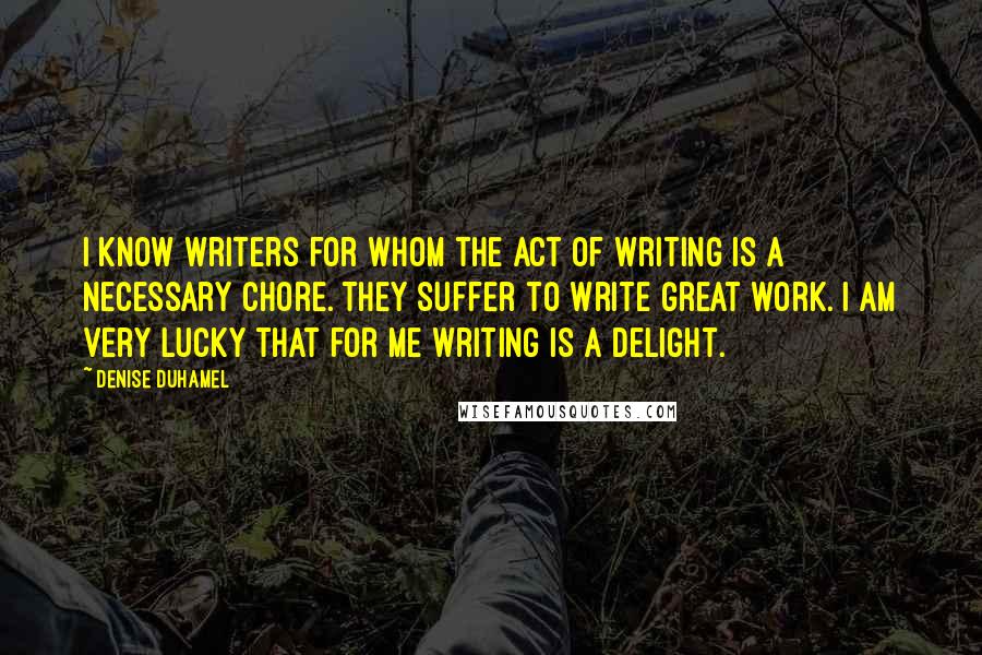 Denise Duhamel Quotes: I know writers for whom the act of writing is a necessary chore. They suffer to write great work. I am very lucky that for me writing is a delight.