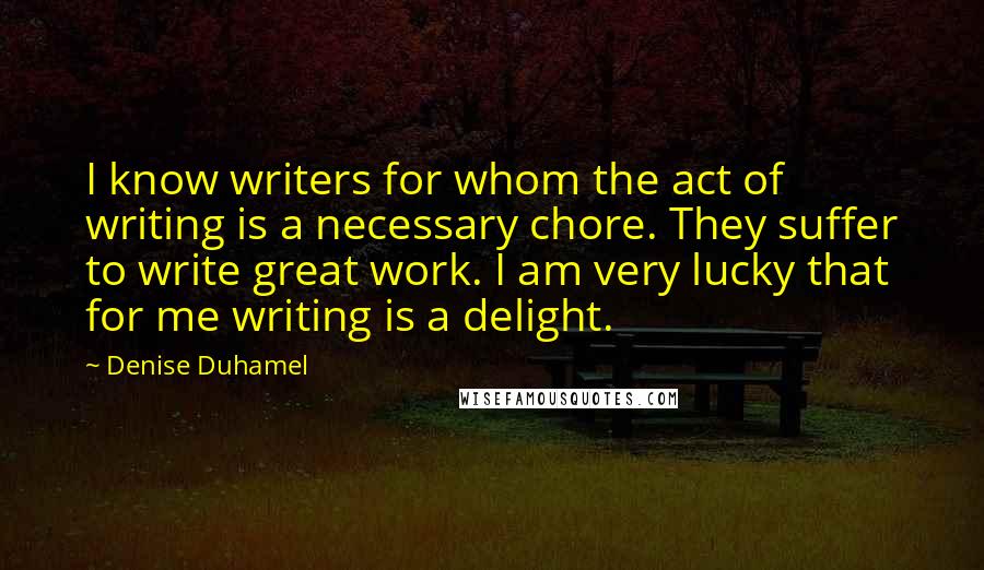 Denise Duhamel Quotes: I know writers for whom the act of writing is a necessary chore. They suffer to write great work. I am very lucky that for me writing is a delight.