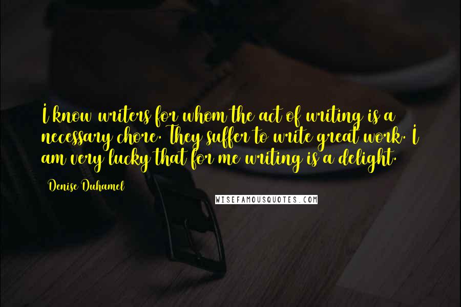 Denise Duhamel Quotes: I know writers for whom the act of writing is a necessary chore. They suffer to write great work. I am very lucky that for me writing is a delight.