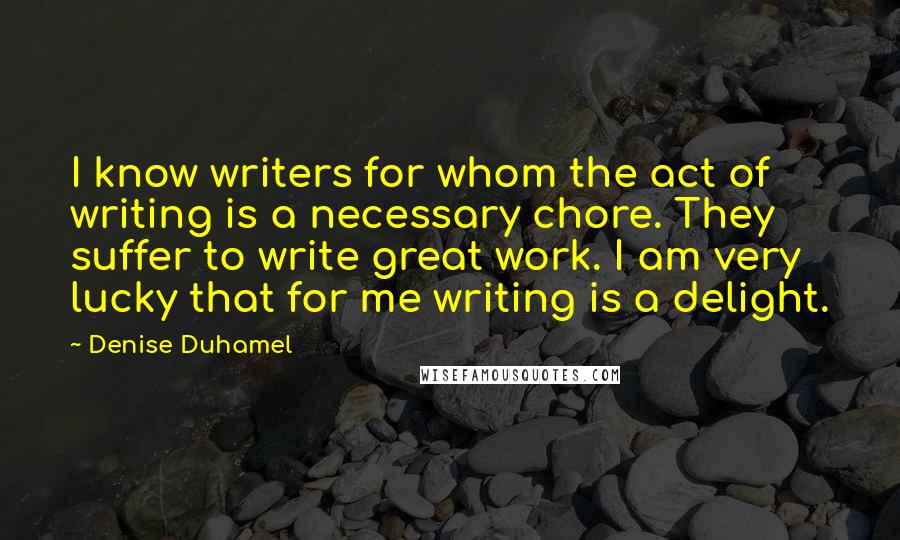 Denise Duhamel Quotes: I know writers for whom the act of writing is a necessary chore. They suffer to write great work. I am very lucky that for me writing is a delight.