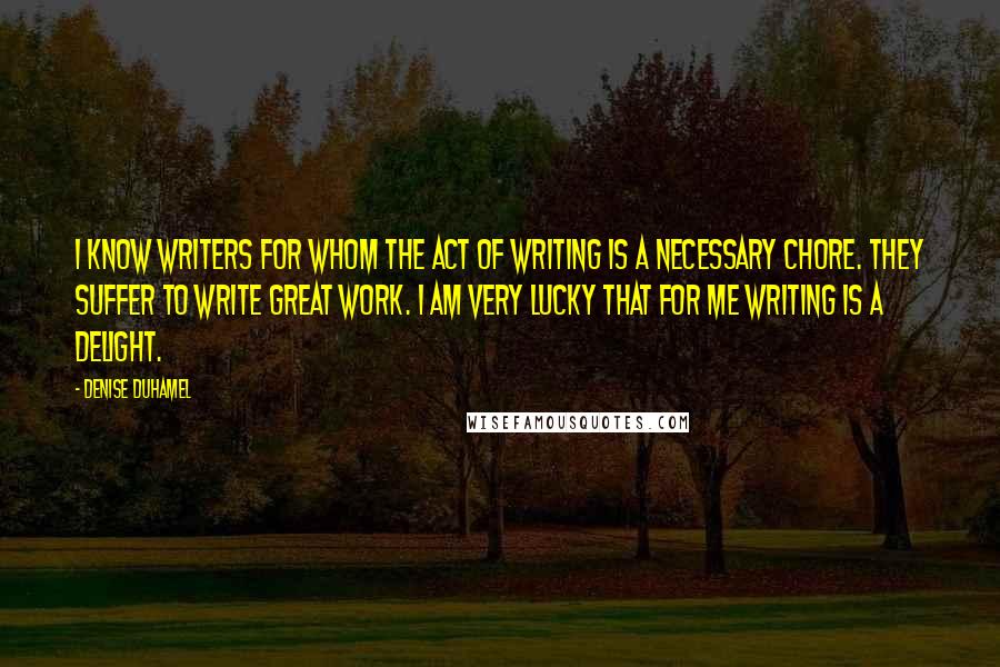 Denise Duhamel Quotes: I know writers for whom the act of writing is a necessary chore. They suffer to write great work. I am very lucky that for me writing is a delight.