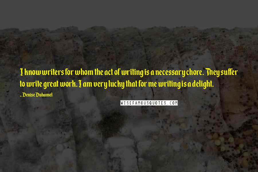 Denise Duhamel Quotes: I know writers for whom the act of writing is a necessary chore. They suffer to write great work. I am very lucky that for me writing is a delight.