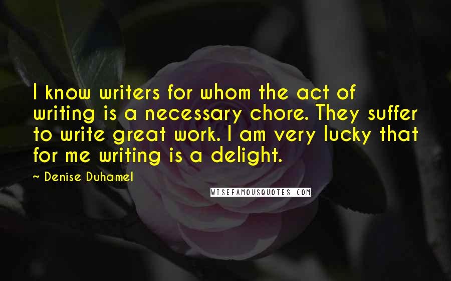 Denise Duhamel Quotes: I know writers for whom the act of writing is a necessary chore. They suffer to write great work. I am very lucky that for me writing is a delight.