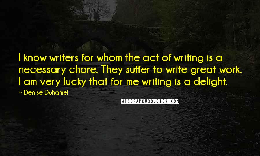 Denise Duhamel Quotes: I know writers for whom the act of writing is a necessary chore. They suffer to write great work. I am very lucky that for me writing is a delight.