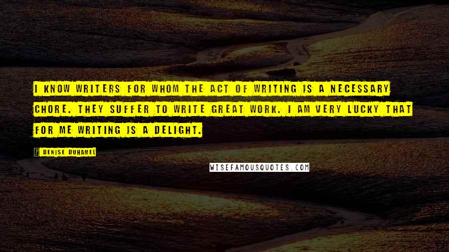 Denise Duhamel Quotes: I know writers for whom the act of writing is a necessary chore. They suffer to write great work. I am very lucky that for me writing is a delight.