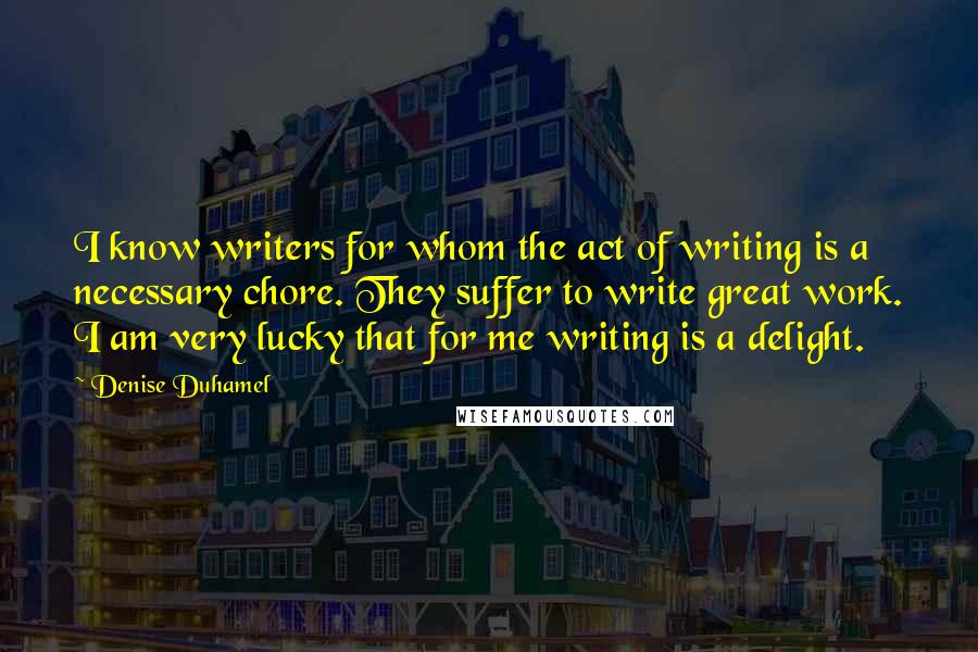 Denise Duhamel Quotes: I know writers for whom the act of writing is a necessary chore. They suffer to write great work. I am very lucky that for me writing is a delight.