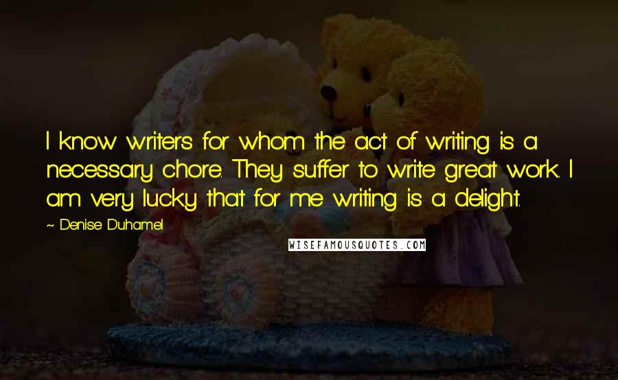 Denise Duhamel Quotes: I know writers for whom the act of writing is a necessary chore. They suffer to write great work. I am very lucky that for me writing is a delight.