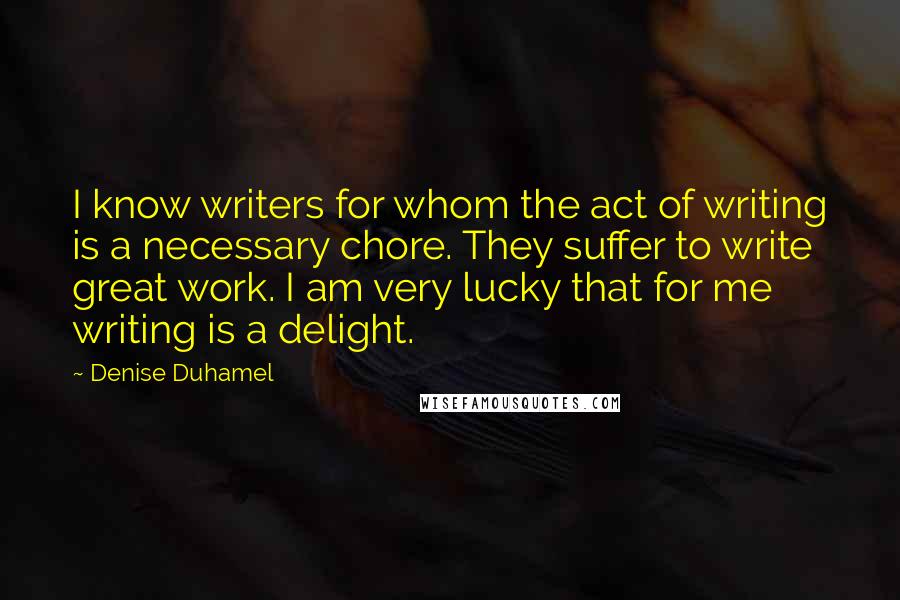 Denise Duhamel Quotes: I know writers for whom the act of writing is a necessary chore. They suffer to write great work. I am very lucky that for me writing is a delight.