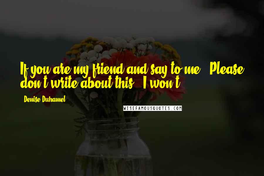 Denise Duhamel Quotes: If you are my friend and say to me, "Please don't write about this," I won't.