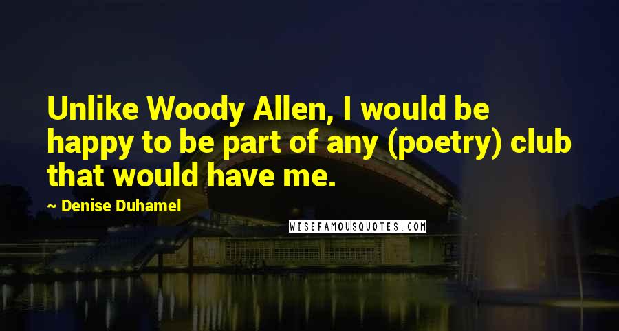 Denise Duhamel Quotes: Unlike Woody Allen, I would be happy to be part of any (poetry) club that would have me.