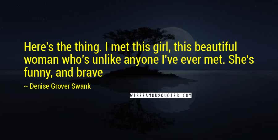 Denise Grover Swank Quotes: Here's the thing. I met this girl, this beautiful woman who's unlike anyone I've ever met. She's funny, and brave