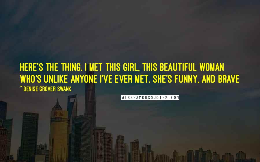 Denise Grover Swank Quotes: Here's the thing. I met this girl, this beautiful woman who's unlike anyone I've ever met. She's funny, and brave