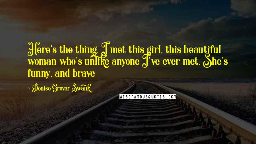 Denise Grover Swank Quotes: Here's the thing. I met this girl, this beautiful woman who's unlike anyone I've ever met. She's funny, and brave