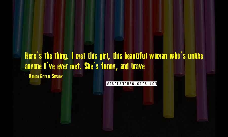 Denise Grover Swank Quotes: Here's the thing. I met this girl, this beautiful woman who's unlike anyone I've ever met. She's funny, and brave