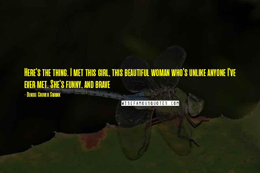 Denise Grover Swank Quotes: Here's the thing. I met this girl, this beautiful woman who's unlike anyone I've ever met. She's funny, and brave
