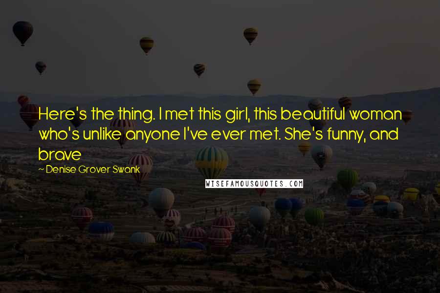 Denise Grover Swank Quotes: Here's the thing. I met this girl, this beautiful woman who's unlike anyone I've ever met. She's funny, and brave