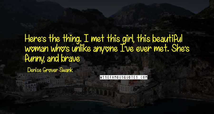 Denise Grover Swank Quotes: Here's the thing. I met this girl, this beautiful woman who's unlike anyone I've ever met. She's funny, and brave