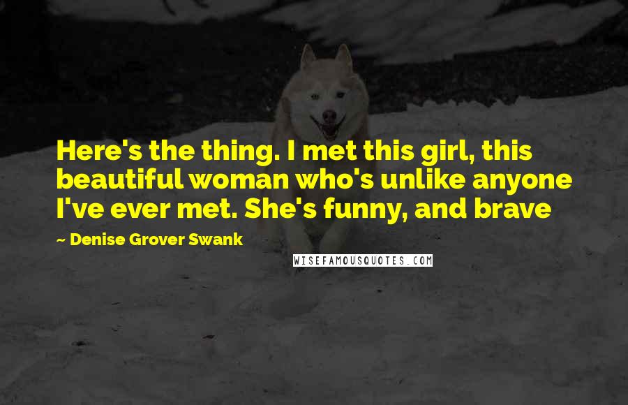 Denise Grover Swank Quotes: Here's the thing. I met this girl, this beautiful woman who's unlike anyone I've ever met. She's funny, and brave