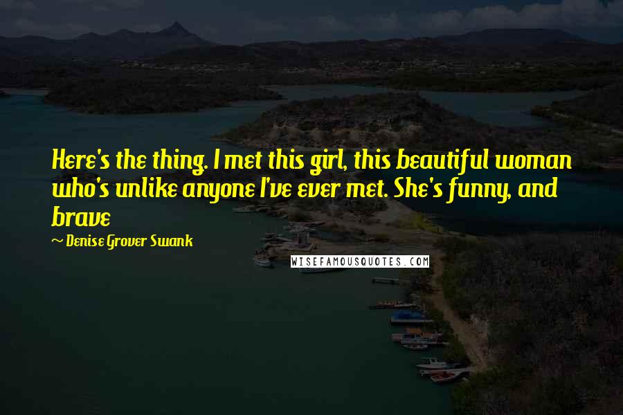 Denise Grover Swank Quotes: Here's the thing. I met this girl, this beautiful woman who's unlike anyone I've ever met. She's funny, and brave
