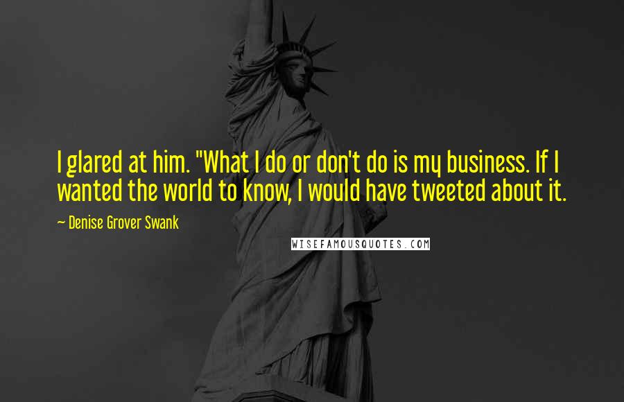 Denise Grover Swank Quotes: I glared at him. "What I do or don't do is my business. If I wanted the world to know, I would have tweeted about it.