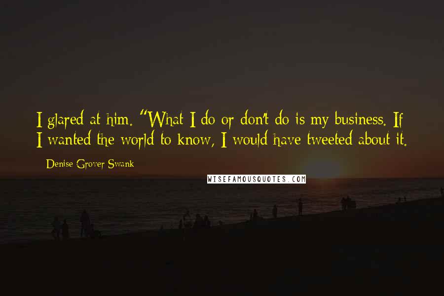 Denise Grover Swank Quotes: I glared at him. "What I do or don't do is my business. If I wanted the world to know, I would have tweeted about it.