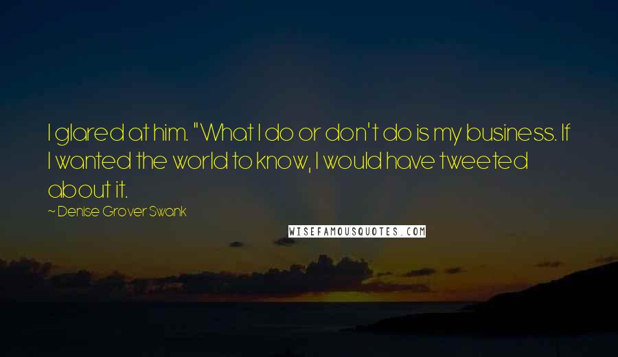 Denise Grover Swank Quotes: I glared at him. "What I do or don't do is my business. If I wanted the world to know, I would have tweeted about it.