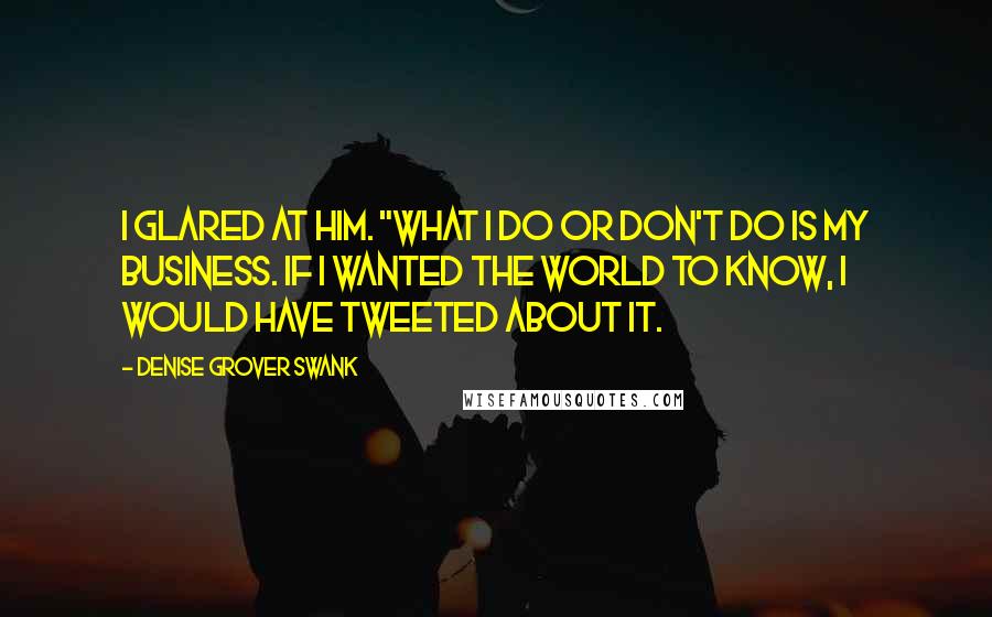 Denise Grover Swank Quotes: I glared at him. "What I do or don't do is my business. If I wanted the world to know, I would have tweeted about it.