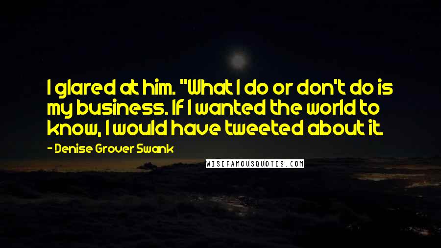 Denise Grover Swank Quotes: I glared at him. "What I do or don't do is my business. If I wanted the world to know, I would have tweeted about it.