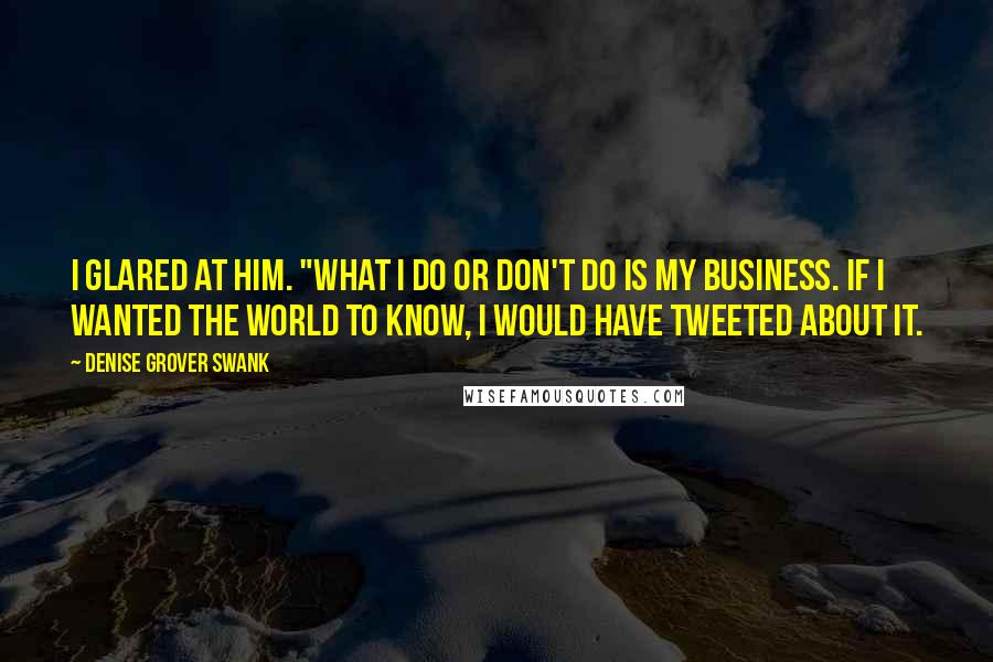 Denise Grover Swank Quotes: I glared at him. "What I do or don't do is my business. If I wanted the world to know, I would have tweeted about it.