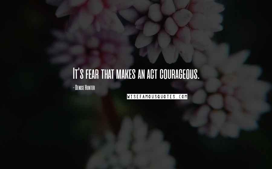 Denise Hunter Quotes: It's fear that makes an act courageous.
