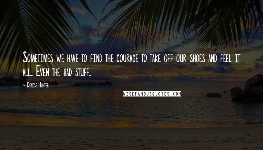 Denise Hunter Quotes: Sometimes we have to find the courage to take off our shoes and feel it all. Even the bad stuff.