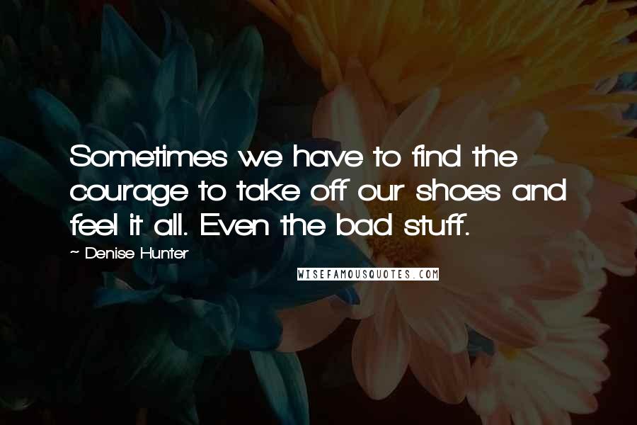 Denise Hunter Quotes: Sometimes we have to find the courage to take off our shoes and feel it all. Even the bad stuff.