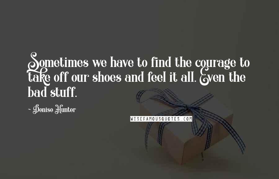 Denise Hunter Quotes: Sometimes we have to find the courage to take off our shoes and feel it all. Even the bad stuff.