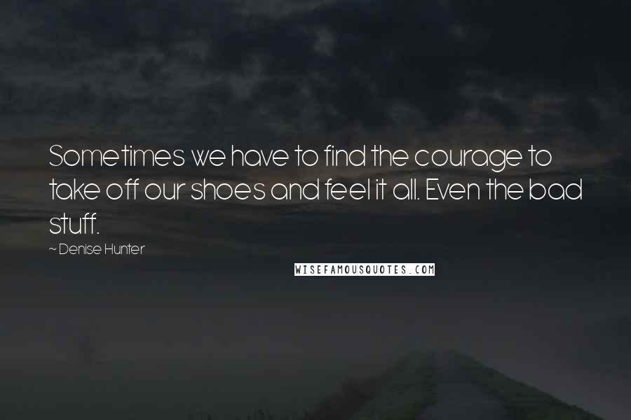 Denise Hunter Quotes: Sometimes we have to find the courage to take off our shoes and feel it all. Even the bad stuff.