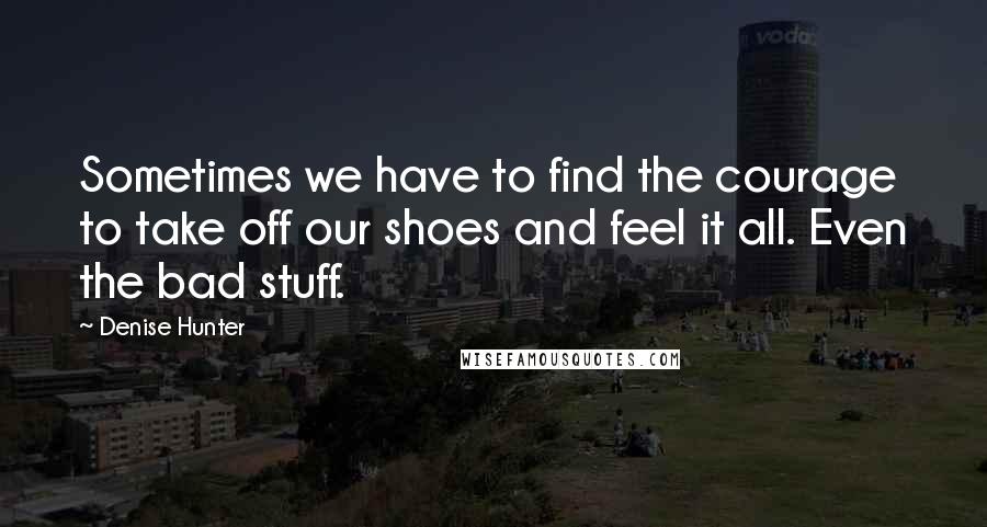 Denise Hunter Quotes: Sometimes we have to find the courage to take off our shoes and feel it all. Even the bad stuff.