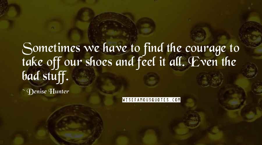 Denise Hunter Quotes: Sometimes we have to find the courage to take off our shoes and feel it all. Even the bad stuff.
