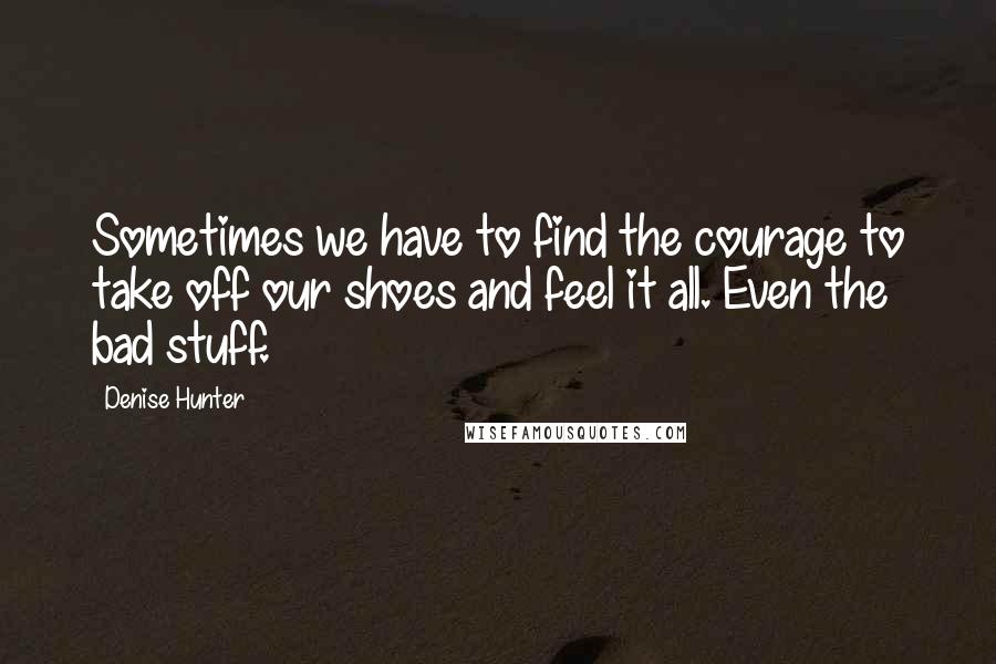 Denise Hunter Quotes: Sometimes we have to find the courage to take off our shoes and feel it all. Even the bad stuff.