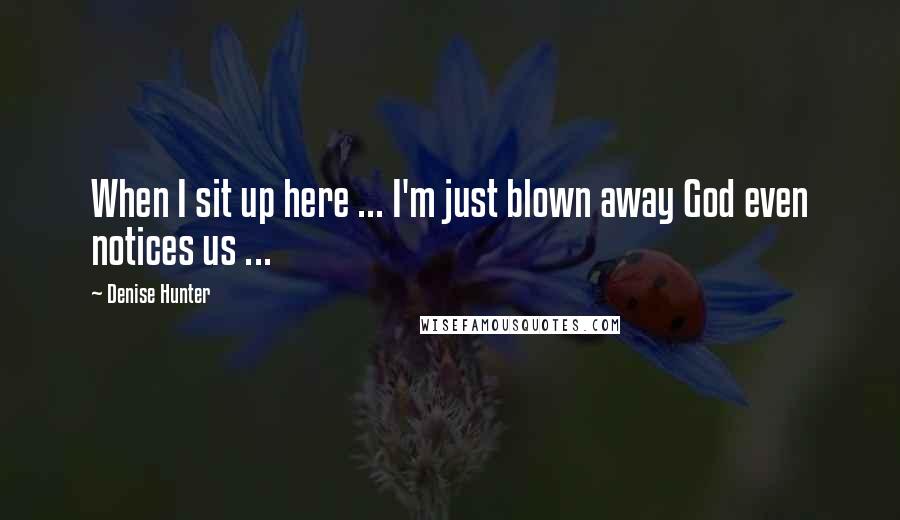 Denise Hunter Quotes: When I sit up here ... I'm just blown away God even notices us ...