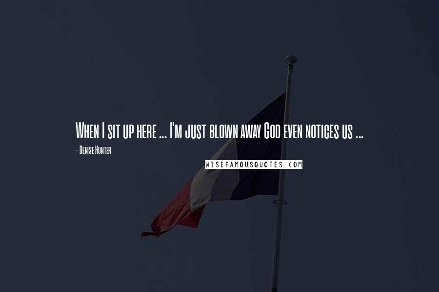 Denise Hunter Quotes: When I sit up here ... I'm just blown away God even notices us ...