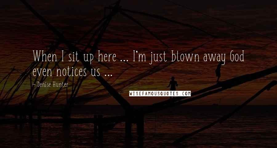 Denise Hunter Quotes: When I sit up here ... I'm just blown away God even notices us ...