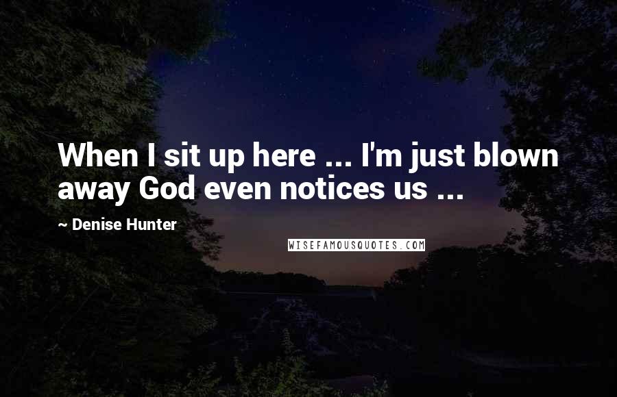 Denise Hunter Quotes: When I sit up here ... I'm just blown away God even notices us ...