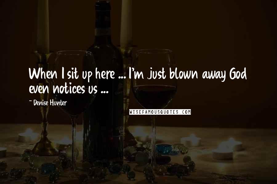 Denise Hunter Quotes: When I sit up here ... I'm just blown away God even notices us ...