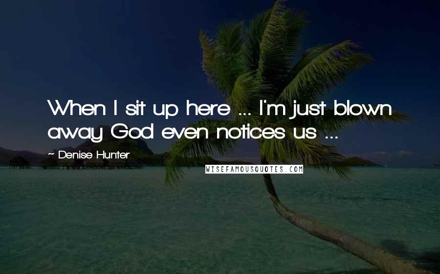 Denise Hunter Quotes: When I sit up here ... I'm just blown away God even notices us ...