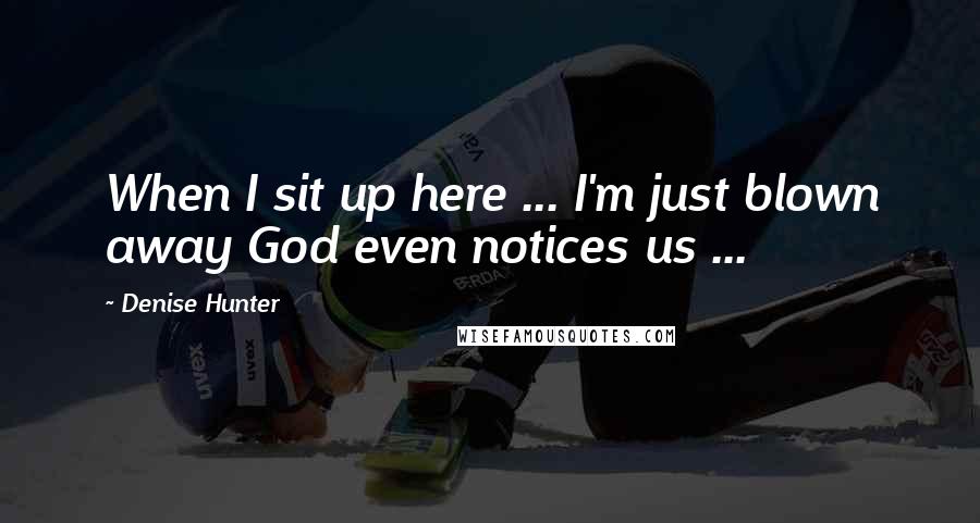 Denise Hunter Quotes: When I sit up here ... I'm just blown away God even notices us ...