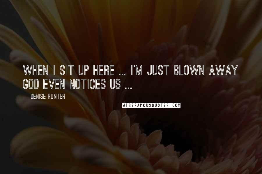 Denise Hunter Quotes: When I sit up here ... I'm just blown away God even notices us ...