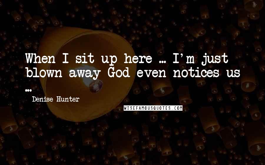 Denise Hunter Quotes: When I sit up here ... I'm just blown away God even notices us ...