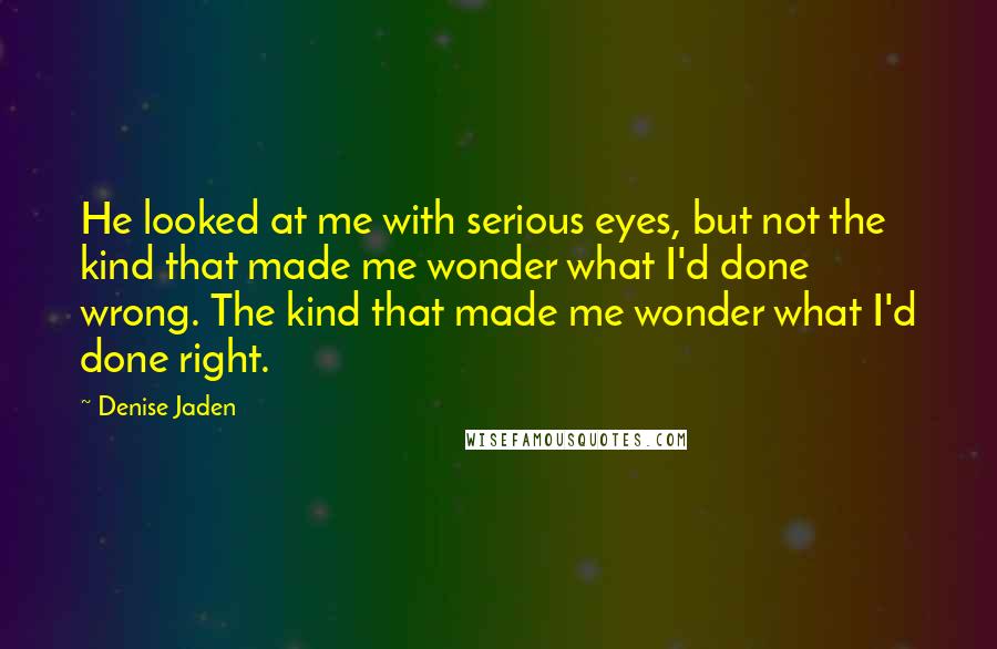 Denise Jaden Quotes: He looked at me with serious eyes, but not the kind that made me wonder what I'd done wrong. The kind that made me wonder what I'd done right.